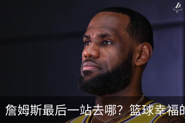 詹姆斯最后一站去哪？篮球幸福的终极答案，费城或是合理归宿